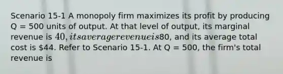 Scenario 15-1 A monopoly firm maximizes its profit by producing Q = 500 units of output. At that level of output, its marginal revenue is 40, its average revenue is80, and its average total cost is 44. Refer to Scenario 15-1. At Q = 500, the firm's total revenue is