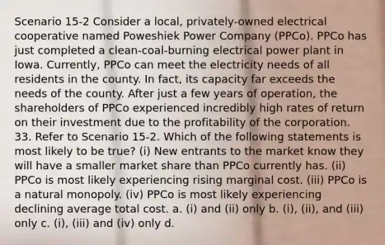 Scenario 15-2 Consider a local, privately-owned electrical cooperative named Poweshiek Power Company (PPCo). PPCo has just completed a clean-coal-burning electrical power plant in Iowa. Currently, PPCo can meet the electricity needs of all residents in the county. In fact, its capacity far exceeds the needs of the county. After just a few years of operation, the shareholders of PPCo experienced incredibly high rates of return on their investment due to the profitability of the corporation. 33. Refer to Scenario 15-2. Which of the following statements is most likely to be true? (i) New entrants to the market know they will have a smaller market share than PPCo currently has. (ii) PPCo is most likely experiencing rising marginal cost. (iii) PPCo is a natural monopoly. (iv) PPCo is most likely experiencing declining average total cost. a. (i) and (ii) only b. (i), (ii), and (iii) only c. (i), (iii) and (iv) only d.