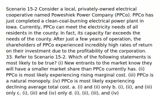 Scenario 15-2 Consider a local, privately-owned electrical cooperative named Poweshiek Power Company (PPCo). PPCo has just completed a clean-coal-burning electrical power plant in Iowa. Currently, PPCo can meet the electricity needs of all residents in the county. In fact, its capacity far exceeds the needs of the county. After just a few years of operation, the shareholders of PPCo experienced incredibly high rates of return on their investment due to the profitability of the corporation. 33. Refer to Scenario 15-2. Which of the following statements is most likely to be true? (i) New entrants to the market know they will have a smaller market share than PPCo currently has. (ii) PPCo is most likely experiencing rising marginal cost. (iii) PPCo is a natural monopoly. (iv) PPCo is most likely experiencing declining average total cost. a. (i) and (ii) only b. (i), (ii), and (iii) only c. (i), (iii) and (iv) only d. (i), (ii), (iii), and (iv)