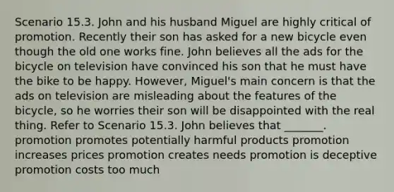 Scenario 15.3. John and his husband Miguel are highly critical of promotion. Recently their son has asked for a new bicycle even though the old one works fine. John believes all the ads for the bicycle on television have convinced his son that he must have the bike to be happy. However, Miguel's main concern is that the ads on television are misleading about the features of the bicycle, so he worries their son will be disappointed with the real thing. Refer to Scenario 15.3. John believes that _______. promotion promotes potentially harmful products promotion increases prices promotion creates needs promotion is deceptive promotion costs too much