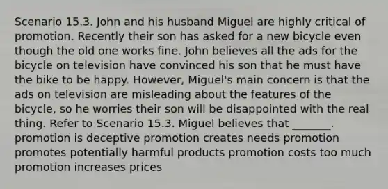 Scenario 15.3. John and his husband Miguel are highly critical of promotion. Recently their son has asked for a new bicycle even though the old one works fine. John believes all the ads for the bicycle on television have convinced his son that he must have the bike to be happy. However, Miguel's main concern is that the ads on television are misleading about the features of the bicycle, so he worries their son will be disappointed with the real thing. Refer to Scenario 15.3. Miguel believes that _______. promotion is deceptive promotion creates needs promotion promotes potentially harmful products promotion costs too much promotion increases prices