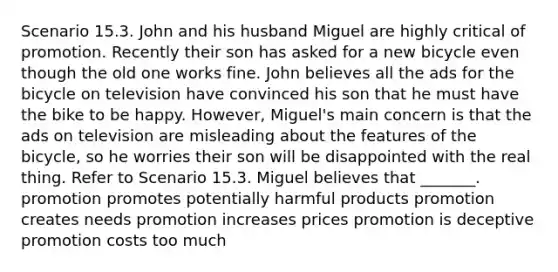 Scenario 15.3. John and his husband Miguel are highly critical of promotion. Recently their son has asked for a new bicycle even though the old one works fine. John believes all the ads for the bicycle on television have convinced his son that he must have the bike to be happy. However, Miguel's main concern is that the ads on television are misleading about the features of the bicycle, so he worries their son will be disappointed with the real thing. Refer to Scenario 15.3. Miguel believes that _______. promotion promotes potentially harmful products promotion creates needs promotion increases prices promotion is deceptive promotion costs too much