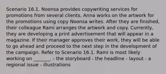 Scenario 16.1. Noonsa provides copywriting services for promotions from several clients. Anna works on the artwork for the promotions using copy Noonsa writes. After they are finished, their colleague Rami arranges the artwork and copy. Currently, they are developing a print advertisement that will appear in a magazine. If their manager approves their work, they will be able to go ahead and proceed to the next step in the development of the campaign. Refer to Scenario 16.1. Rami is most likely working on _______. - the storyboard - the headline - layout - a regional issue - illustrations