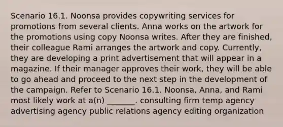 Scenario 16.1. Noonsa provides copywriting services for promotions from several clients. Anna works on the artwork for the promotions using copy Noonsa writes. After they are finished, their colleague Rami arranges the artwork and copy. Currently, they are developing a print advertisement that will appear in a magazine. If their manager approves their work, they will be able to go ahead and proceed to the next step in the development of the campaign. Refer to Scenario 16.1. Noonsa, Anna, and Rami most likely work at a(n) _______. consulting firm temp agency advertising agency public relations agency editing organization