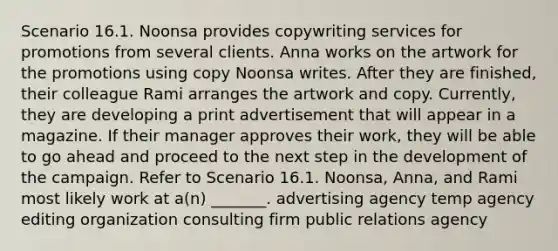 Scenario 16.1. Noonsa provides copywriting services for promotions from several clients. Anna works on the artwork for the promotions using copy Noonsa writes. After they are finished, their colleague Rami arranges the artwork and copy. Currently, they are developing a print advertisement that will appear in a magazine. If their manager approves their work, they will be able to go ahead and proceed to the next step in the development of the campaign. Refer to Scenario 16.1. Noonsa, Anna, and Rami most likely work at a(n) _______. advertising agency temp agency editing organization consulting firm public relations agency