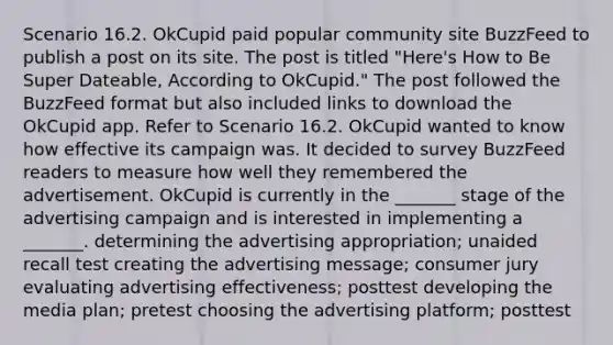 Scenario 16.2. OkCupid paid popular community site BuzzFeed to publish a post on its site. The post is titled "Here's How to Be Super Dateable, According to OkCupid." The post followed the BuzzFeed format but also included links to download the OkCupid app. Refer to Scenario 16.2. OkCupid wanted to know how effective its campaign was. It decided to survey BuzzFeed readers to measure how well they remembered the advertisement. OkCupid is currently in the _______ stage of the advertising campaign and is interested in implementing a _______. determining the advertising appropriation; unaided recall test creating the advertising message; consumer jury evaluating advertising effectiveness; posttest developing the media plan; pretest choosing the advertising platform; posttest