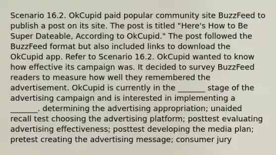 Scenario 16.2. OkCupid paid popular community site BuzzFeed to publish a post on its site. The post is titled "Here's How to Be Super Dateable, According to OkCupid." The post followed the BuzzFeed format but also included links to download the OkCupid app. Refer to Scenario 16.2. OkCupid wanted to know how effective its campaign was. It decided to survey BuzzFeed readers to measure how well they remembered the advertisement. OkCupid is currently in the _______ stage of the advertising campaign and is interested in implementing a _______. determining the advertising appropriation; unaided recall test choosing the advertising platform; posttest evaluating advertising effectiveness; posttest developing the media plan; pretest creating the advertising message; consumer jury