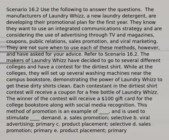 Scenario 16.2 Use the following to answer the questions. ​ The manufacturers of Laundry Whizz, a new laundry detergent, are developing their promotional plan for the first year. They know they want to use an integrated communications strategy and are considering the use of advertising through TV and magazines, coupons, public relations, sales promotion, and viral marketing. They are not sure when to use each of these methods, however, and have asked for your advice. Refer to Scenario 16.2. The makers of Laundry Whizz have decided to go to several different colleges and have a contest for the dirtiest shirt. While at the colleges, they will set up several washing machines near the campus bookstore, demonstrating the power of Laundry Whizz to get these dirty shirts clean. Each contestant in the dirtiest shirt contest will receive a coupon for a free bottle of Laundry Whizz. The winner of the contest will receive a 100 gift card for the college bookstore along with social media recognition. This method of promotion is an example of ____, and is used to stimulate ____ demand. a. sales promotion; selective b. viral advertising; primary c. product placement; selective d. sales promotion; primary e. product placement; primary