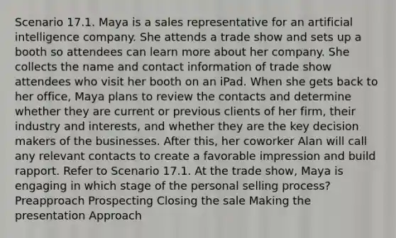 Scenario 17.1. Maya is a sales representative for an artificial intelligence company. She attends a trade show and sets up a booth so attendees can learn more about her company. She collects the name and contact information of trade show attendees who visit her booth on an iPad. When she gets back to her office, Maya plans to review the contacts and determine whether they are current or previous clients of her firm, their industry and interests, and whether they are the key decision makers of the businesses. After this, her coworker Alan will call any relevant contacts to create a favorable impression and build rapport. Refer to Scenario 17.1. At the trade show, Maya is engaging in which stage of the personal selling process? Preapproach Prospecting Closing the sale Making the presentation Approach