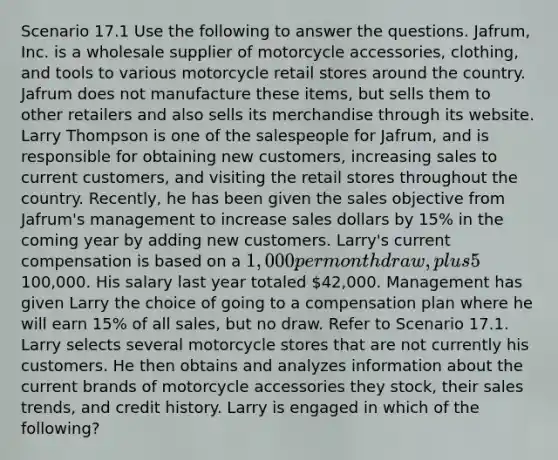 Scenario 17.1 Use the following to answer the questions. Jafrum, Inc. is a wholesale supplier of motorcycle accessories, clothing, and tools to various motorcycle retail stores around the country. Jafrum does not manufacture these items, but sells them to other retailers and also sells its merchandise through its website. Larry Thompson is one of the salespeople for Jafrum, and is responsible for obtaining new customers, increasing sales to current customers, and visiting the retail stores throughout the country. Recently, he has been given the sales objective from Jafrum's management to increase sales dollars by 15% in the coming year by adding new customers. Larry's current compensation is based on a 1,000 per month draw, plus 5% of all sales over100,000. His salary last year totaled 42,000. Management has given Larry the choice of going to a compensation plan where he will earn 15% of all sales, but no draw. Refer to Scenario 17.1. Larry selects several motorcycle stores that are not currently his customers. He then obtains and analyzes information about the current brands of motorcycle accessories they stock, their sales trends, and credit history. Larry is engaged in which of the following?