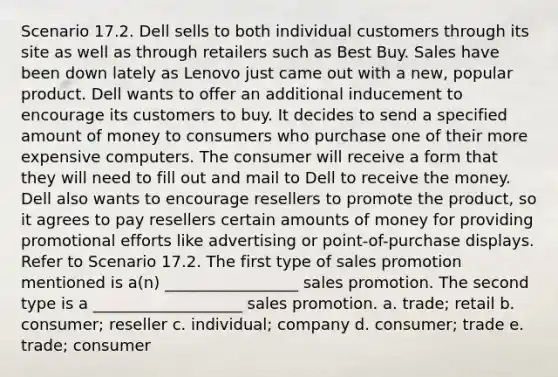 Scenario 17.2. Dell sells to both individual customers through its site as well as through retailers such as Best Buy. Sales have been down lately as Lenovo just came out with a new, popular product. Dell wants to offer an additional inducement to encourage its customers to buy. It decides to send a specified amount of money to consumers who purchase one of their more expensive computers. The consumer will receive a form that they will need to fill out and mail to Dell to receive the money. Dell also wants to encourage resellers to promote the product, so it agrees to pay resellers certain amounts of money for providing promotional efforts like advertising or point-of-purchase displays. Refer to Scenario 17.2. The first type of sales promotion mentioned is a(n) _________________ sales promotion. The second type is a ___________________ sales promotion. a. trade; retail b. consumer; reseller c. individual; company d. consumer; trade e. trade; consumer