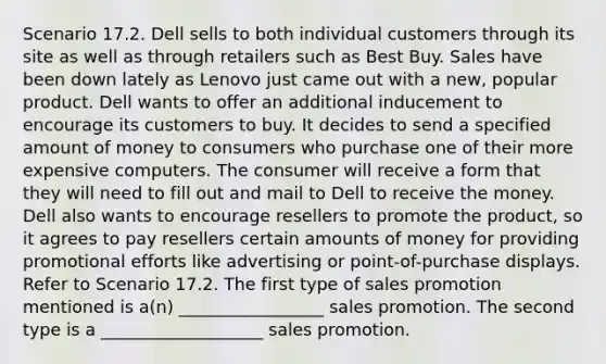 Scenario 17.2. Dell sells to both individual customers through its site as well as through retailers such as Best Buy. Sales have been down lately as Lenovo just came out with a new, popular product. Dell wants to offer an additional inducement to encourage its customers to buy. It decides to send a specified amount of money to consumers who purchase one of their more expensive computers. The consumer will receive a form that they will need to fill out and mail to Dell to receive the money. Dell also wants to encourage resellers to promote the product, so it agrees to pay resellers certain amounts of money for providing promotional efforts like advertising or point-of-purchase displays. Refer to Scenario 17.2. The first type of sales promotion mentioned is a(n) _________________ sales promotion. The second type is a ___________________ sales promotion.