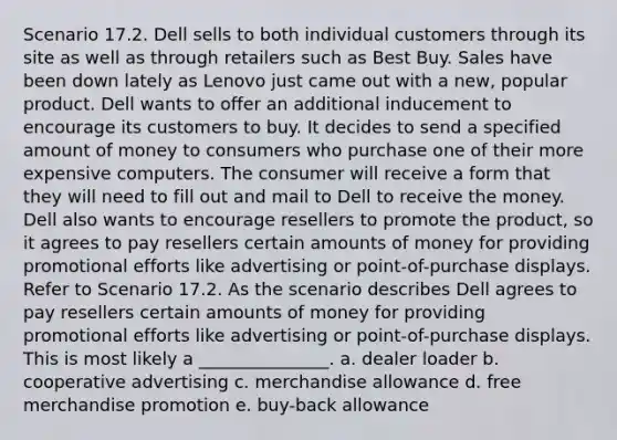 Scenario 17.2. Dell sells to both individual customers through its site as well as through retailers such as Best Buy. Sales have been down lately as Lenovo just came out with a new, popular product. Dell wants to offer an additional inducement to encourage its customers to buy. It decides to send a specified amount of money to consumers who purchase one of their more expensive computers. The consumer will receive a form that they will need to fill out and mail to Dell to receive the money. Dell also wants to encourage resellers to promote the product, so it agrees to pay resellers certain amounts of money for providing promotional efforts like advertising or point-of-purchase displays. Refer to Scenario 17.2. As the scenario describes Dell agrees to pay resellers certain amounts of money for providing promotional efforts like advertising or point-of-purchase displays. This is most likely a _______________. a. dealer loader b. cooperative advertising c. merchandise allowance d. free merchandise promotion e. buy-back allowance