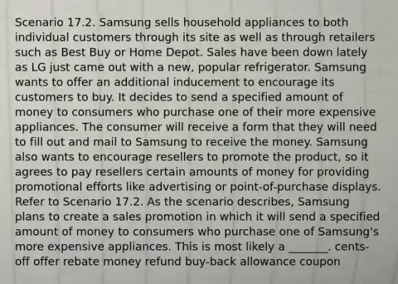 Scenario 17.2. Samsung sells household appliances to both individual customers through its site as well as through retailers such as Best Buy or Home Depot. Sales have been down lately as LG just came out with a new, popular refrigerator. Samsung wants to offer an additional inducement to encourage its customers to buy. It decides to send a specified amount of money to consumers who purchase one of their more expensive appliances. The consumer will receive a form that they will need to fill out and mail to Samsung to receive the money. Samsung also wants to encourage resellers to promote the product, so it agrees to pay resellers certain amounts of money for providing promotional efforts like advertising or point-of-purchase displays. Refer to Scenario 17.2. As the scenario describes, Samsung plans to create a sales promotion in which it will send a specified amount of money to consumers who purchase one of Samsung's more expensive appliances. This is most likely a _______. cents-off offer rebate money refund buy-back allowance coupon