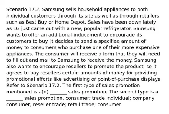 Scenario 17.2. Samsung sells household appliances to both individual customers through its site as well as through retailers such as Best Buy or Home Depot. Sales have been down lately as LG just came out with a new, popular refrigerator. Samsung wants to offer an additional inducement to encourage its customers to buy. It decides to send a specified amount of money to consumers who purchase one of their more expensive appliances. The consumer will receive a form that they will need to fill out and mail to Samsung to receive the money. Samsung also wants to encourage resellers to promote the product, so it agrees to pay resellers certain amounts of money for providing promotional efforts like advertising or point-of-purchase displays. Refer to Scenario 17.2. The first type of sales promotion mentioned is a(n) _______ sales promotion. The second type is a _______ sales promotion. consumer; trade individual; company consumer; reseller trade; retail trade; consumer