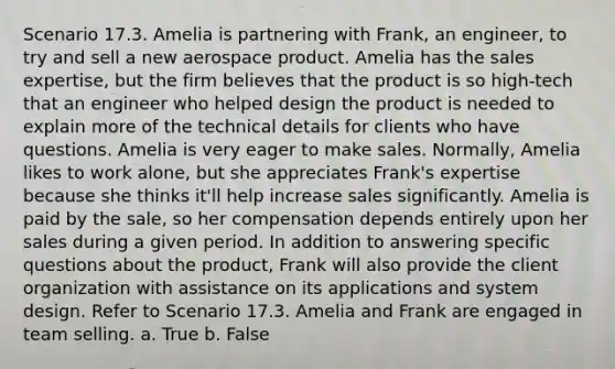 Scenario 17.3. Amelia is partnering with Frank, an engineer, to try and sell a new aerospace product. Amelia has the sales expertise, but the firm believes that the product is so high-tech that an engineer who helped design the product is needed to explain more of the technical details for clients who have questions. Amelia is very eager to make sales. Normally, Amelia likes to work alone, but she appreciates Frank's expertise because she thinks it'll help increase sales significantly. Amelia is paid by the sale, so her compensation depends entirely upon her sales during a given period. In addition to answering specific questions about the product, Frank will also provide the client organization with assistance on its applications and system design. Refer to Scenario 17.3. Amelia and Frank are engaged in team selling. a. True b. False