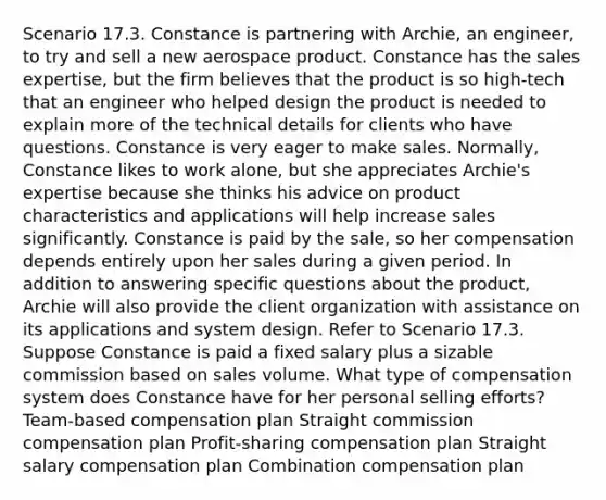 Scenario 17.3. Constance is partnering with Archie, an engineer, to try and sell a new aerospace product. Constance has the sales expertise, but the firm believes that the product is so high-tech that an engineer who helped design the product is needed to explain more of the technical details for clients who have questions. Constance is very eager to make sales. Normally, Constance likes to work alone, but she appreciates Archie's expertise because she thinks his advice on product characteristics and applications will help increase sales significantly. Constance is paid by the sale, so her compensation depends entirely upon her sales during a given period. In addition to answering specific questions about the product, Archie will also provide the client organization with assistance on its applications and system design. Refer to Scenario 17.3. Suppose Constance is paid a fixed salary plus a sizable commission based on sales volume. What type of compensation system does Constance have for her personal selling efforts? Team-based compensation plan Straight commission compensation plan Profit-sharing compensation plan Straight salary compensation plan Combination compensation plan