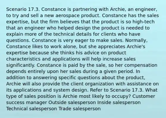 Scenario 17.3. Constance is partnering with Archie, an engineer, to try and sell a new aerospace product. Constance has the sales expertise, but the firm believes that the product is so high-tech that an engineer who helped design the product is needed to explain more of the technical details for clients who have questions. Constance is very eager to make sales. Normally, Constance likes to work alone, but she appreciates Archie's expertise because she thinks his advice on product characteristics and applications will help increase sales significantly. Constance is paid by the sale, so her compensation depends entirely upon her sales during a given period. In addition to answering specific questions about the product, Archie will also provide the client organization with assistance on its applications and system design. Refer to Scenario 17.3. What type of sales position is Archie most likely to occupy? Customer success manager Outside salesperson Inside salesperson Technical salesperson Trade salesperson