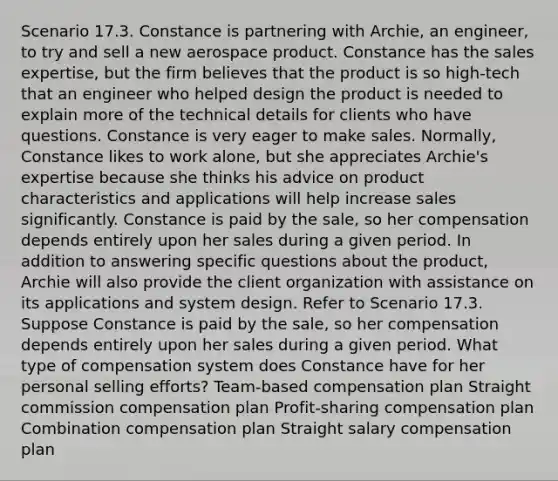 Scenario 17.3. Constance is partnering with Archie, an engineer, to try and sell a new aerospace product. Constance has the sales expertise, but the firm believes that the product is so high-tech that an engineer who helped design the product is needed to explain more of the technical details for clients who have questions. Constance is very eager to make sales. Normally, Constance likes to work alone, but she appreciates Archie's expertise because she thinks his advice on product characteristics and applications will help increase sales significantly. Constance is paid by the sale, so her compensation depends entirely upon her sales during a given period. In addition to answering specific questions about the product, Archie will also provide the client organization with assistance on its applications and system design. Refer to Scenario 17.3. Suppose Constance is paid by the sale, so her compensation depends entirely upon her sales during a given period. What type of compensation system does Constance have for her personal selling efforts? Team-based compensation plan Straight commission compensation plan Profit-sharing compensation plan Combination compensation plan Straight salary compensation plan