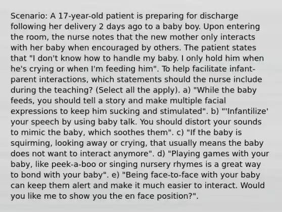 Scenario: A 17-year-old patient is preparing for discharge following her delivery 2 days ago to a baby boy. Upon entering the room, the nurse notes that the new mother only interacts with her baby when encouraged by others. The patient states that "I don't know how to handle my baby. I only hold him when he's crying or when I'm feeding him". To help facilitate infant-parent interactions, which statements should the nurse include during the teaching? (Select all the apply). a) "While the baby feeds, you should tell a story and make multiple facial expressions to keep him sucking and stimulated". b) "'Infantilize' your speech by using baby talk. You should distort your sounds to mimic the baby, which soothes them". c) "If the baby is squirming, looking away or crying, that usually means the baby does not want to interact anymore". d) "Playing games with your baby, like peek-a-boo or singing nursery rhymes is a great way to bond with your baby". e) "Being face-to-face with your baby can keep them alert and make it much easier to interact. Would you like me to show you the en face position?".