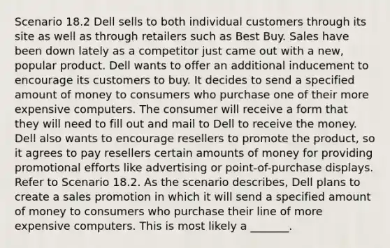 Scenario 18.2 Dell sells to both individual customers through its site as well as through retailers such as Best Buy. Sales have been down lately as a competitor just came out with a new, popular product. Dell wants to offer an additional inducement to encourage its customers to buy. It decides to send a specified amount of money to consumers who purchase one of their more expensive computers. The consumer will receive a form that they will need to fill out and mail to Dell to receive the money. Dell also wants to encourage resellers to promote the product, so it agrees to pay resellers certain amounts of money for providing promotional efforts like advertising or point-of-purchase displays. Refer to Scenario 18.2. As the scenario describes, Dell plans to create a sales promotion in which it will send a specified amount of money to consumers who purchase their line of more expensive computers. This is most likely a _______.