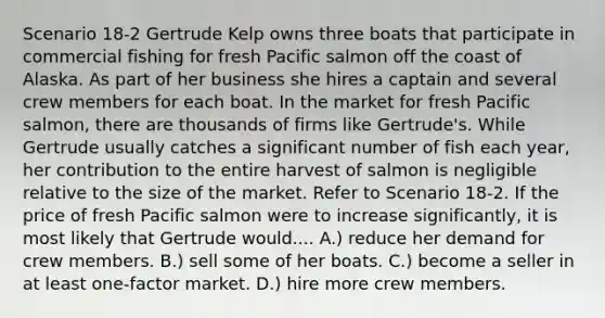 Scenario 18-2 Gertrude Kelp owns three boats that participate in commercial fishing for fresh Pacific salmon off the coast of Alaska. As part of her business she hires a captain and several crew members for each boat. In the market for fresh Pacific salmon, there are thousands of firms like Gertrude's. While Gertrude usually catches a significant number of fish each year, her contribution to the entire harvest of salmon is negligible relative to the size of the market. Refer to Scenario 18-2. If the price of fresh Pacific salmon were to increase significantly, it is most likely that Gertrude would.... A.) reduce her demand for crew members. B.) sell some of her boats. C.) become a seller in at least one-factor market. D.) hire more crew members.