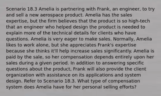 Scenario 18.3 Amelia is partnering with Frank, an engineer, to try and sell a new aerospace product. Amelia has the sales expertise, but the firm believes that the product is so high-tech that an engineer who helped design the product is needed to explain more of the technical details for clients who have questions. Amelia is very eager to make sales. Normally, Amelia likes to work alone, but she appreciates Frank's expertise because she thinks it'll help increase sales significantly. Amelia is paid by the sale, so her compensation depends entirely upon her sales during a given period. In addition to answering specific questions about the product, Frank will also provide the client organization with assistance on its applications and system design. Refer to Scenario 18.3. What type of compensation system does Amelia have for her personal selling efforts?