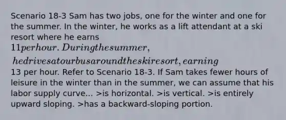 Scenario 18-3 Sam has two jobs, one for the winter and one for the summer. In the winter, he works as a lift attendant at a ski resort where he earns 11 per hour. During the summer, he drives a tour bus around the ski resort, earning13 per hour. Refer to Scenario 18-3. If Sam takes fewer hours of leisure in the winter than in the summer, we can assume that his labor supply curve... >is horizontal. >is vertical. >is entirely upward sloping. >has a backward-sloping portion.