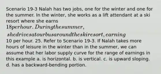 Scenario 19-3 Nalah has two jobs, one for the winter and one for the summer. In the winter, she works as a lift attendant at a ski resort where she earns 18 per hour. During the summer, she drives a tour bus around the ski resort, earning10 per hour. 25. Refer to Scenario 19-3. If Nalah takes more hours of leisure in the winter than in the summer, we can assume that her labor supply curve for the range of earnings in this example a. is horizontal. b. is vertical. c. is upward sloping. d. has a backward-bending portion.