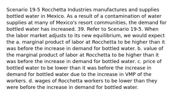 Scenario 19-5 Rocchetta Industries manufactures and supplies bottled water in Mexico. As a result of a contamination of water supplies at many of Mexico's resort communities, the demand for bottled water has increased. 39. Refer to Scenario 19-5. When the labor market adjusts to its new equilibrium, we would expect the a. marginal product of labor at Rocchetta to be higher than it was before the increase in demand for bottled water. b. value of the marginal product of labor at Rocchetta to be higher than it was before the increase in demand for bottled water. c. price of bottled water to be lower than it was before the increase in demand for bottled water due to the increase in VMP of the workers. d. wages of Rocchetta workers to be lower than they were before the increase in demand for bottled water.