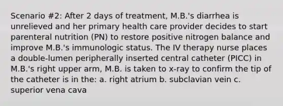 Scenario #2: After 2 days of treatment, M.B.'s diarrhea is unrelieved and her primary health care provider decides to start parenteral nutrition (PN) to restore positive nitrogen balance and improve M.B.'s immunologic status. The IV therapy nurse places a double-lumen peripherally inserted central catheter (PICC) in M.B.'s right upper arm, M.B. is taken to x-ray to confirm the tip of the catheter is in the: a. right atrium b. subclavian vein c. superior vena cava