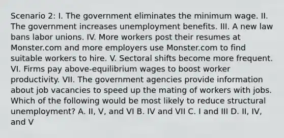 Scenario 2: I. The government eliminates the minimum wage. II. The government increases unemployment benefits. III. A new law bans labor unions. IV. More workers post their resumes at Monster.com and more employers use Monster.com to find suitable workers to hire. V. Sectoral shifts become more frequent. VI. Firms pay above-equilibrium wages to boost worker productivity. VII. The government agencies provide information about job vacancies to speed up the mating of workers with jobs. Which of the following would be most likely to reduce structural unemployment? A. II, V, and VI B. IV and VII C. I and III D. II, IV, and V