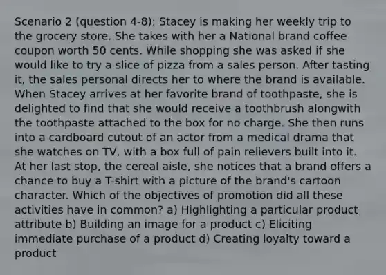 Scenario 2 (question 4-8): Stacey is making her weekly trip to the grocery store. She takes with her a National brand coffee coupon worth 50 cents. While shopping she was asked if she would like to try a slice of pizza from a sales person. After tasting it, the sales personal directs her to where the brand is available. When Stacey arrives at her favorite brand of toothpaste, she is delighted to find that she would receive a toothbrush alongwith the toothpaste attached to the box for no charge. She then runs into a cardboard cutout of an actor from a medical drama that she watches on TV, with a box full of pain relievers built into it. At her last stop, the cereal aisle, she notices that a brand offers a chance to buy a T-shirt with a picture of the brand's cartoon character. Which of the objectives of promotion did all these activities have in common? a) Highlighting a particular product attribute b) Building an image for a product c) Eliciting immediate purchase of a product d) Creating loyalty toward a product