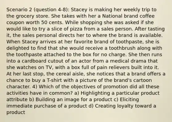 Scenario 2 (question 4-8): Stacey is making her weekly trip to the grocery store. She takes with her a National brand coffee coupon worth 50 cents. While shopping she was asked if she would like to try a slice of pizza from a sales person. After tasting it, the sales personal directs her to where the brand is available. When Stacey arrives at her favorite brand of toothpaste, she is delighted to find that she would receive a toothbrush along with the toothpaste attached to the box for no charge. She then runs into a cardboard cutout of an actor from a medical drama that she watches on TV, with a box full of pain relievers built into it. At her last stop, the cereal aisle, she notices that a brand offers a chance to buy a T-shirt with a picture of the brand's cartoon character. 4) Which of the objectives of promotion did all these activities have in common? a) Highlighting a particular product attribute b) Building an image for a product c) Eliciting immediate purchase of a product d) Creating loyalty toward a product