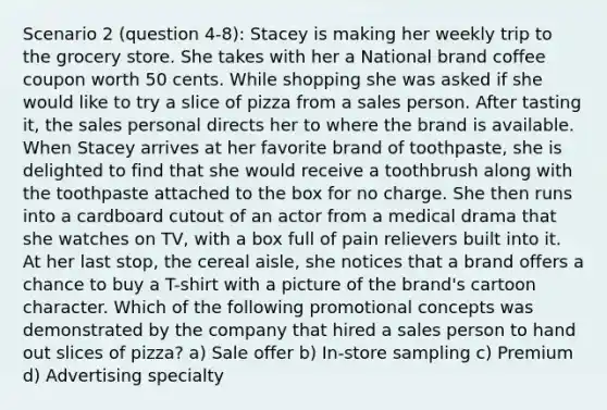 Scenario 2 (question 4-8): Stacey is making her weekly trip to the grocery store. She takes with her a National brand coffee coupon worth 50 cents. While shopping she was asked if she would like to try a slice of pizza from a sales person. After tasting it, the sales personal directs her to where the brand is available. When Stacey arrives at her favorite brand of toothpaste, she is delighted to find that she would receive a toothbrush along with the toothpaste attached to the box for no charge. She then runs into a cardboard cutout of an actor from a medical drama that she watches on TV, with a box full of pain relievers built into it. At her last stop, the cereal aisle, she notices that a brand offers a chance to buy a T-shirt with a picture of the brand's cartoon character. Which of the following promotional concepts was demonstrated by the company that hired a sales person to hand out slices of pizza? a) Sale offer b) In-store sampling c) Premium d) Advertising specialty