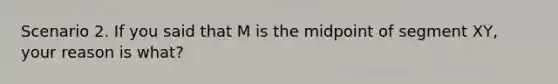 Scenario 2. If you said that M is the midpoint of segment XY, your reason is what?