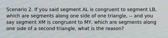 Scenario 2. If you said segment AL is congruent to segment LB, which are segments along one side of one triangle, -- and you say segment XM is congruent to MY, which are segments along one side of a second triangle, what is the reason?