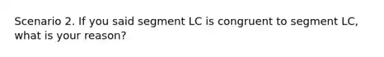 Scenario 2. If you said segment LC is congruent to segment LC, what is your reason?