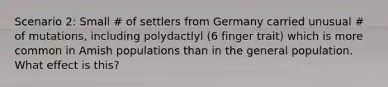 Scenario 2: Small # of settlers from Germany carried unusual # of mutations, including polydactlyl (6 finger trait) which is more common in Amish populations than in the general population. What effect is this?