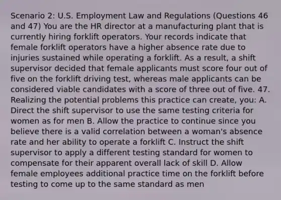 Scenario 2: U.S. Employment Law and Regulations (Questions 46 and 47) You are the HR director at a manufacturing plant that is currently hiring forklift operators. Your records indicate that female forklift operators have a higher absence rate due to injuries sustained while operating a forklift. As a result, a shift supervisor decided that female applicants must score four out of five on the forklift driving test, whereas male applicants can be considered viable candidates with a score of three out of five. 47. Realizing the potential problems this practice can create, you: A. Direct the shift supervisor to use the same testing criteria for women as for men B. Allow the practice to continue since you believe there is a valid correlation between a woman's absence rate and her ability to operate a forklift C. Instruct the shift supervisor to apply a different testing standard for women to compensate for their apparent overall lack of skill D. Allow female employees additional practice time on the forklift before testing to come up to the same standard as men