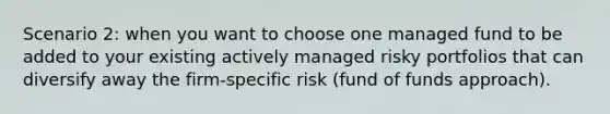 Scenario 2: when you want to choose one managed fund to be added to your existing actively managed risky portfolios that can diversify away the firm-specific risk (fund of funds approach).