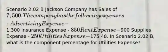 Scenario 2.02 B Jackson Company has Sales of 7,500. The company has the following expenses: Advertising Expense -1,300 Insurance Expense - 850 Rent Expense -900 Supplies Expense - 250 Utilities Expense -175 48. In Scenario 2.02 B, what is the component percentage for Utilities Expense?