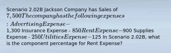 Scenario 2.02B Jackson Company has Sales of 7,500 The company has the following expenses: Advertising Expense -1,300 Insurance Expense - 850 Rent Expense -900 Supplies Expense - 250 Utilities Expense -125 In Scenario 2.02B, what is the component percentage for Rent Expense?