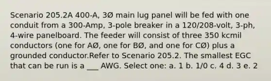 Scenario 205.2A 400-A, 3Ø main lug panel will be fed with one conduit from a 300-Amp, 3-pole breaker in a 120/208-volt, 3-ph, 4-wire panelboard. The feeder will consist of three 350 kcmil conductors (one for AØ, one for BØ, and one for CØ) plus a grounded conductor.Refer to Scenario 205.2. The smallest EGC that can be run is a ___ AWG. Select one: a. 1 b. 1/0 c. 4 d. 3 e. 2