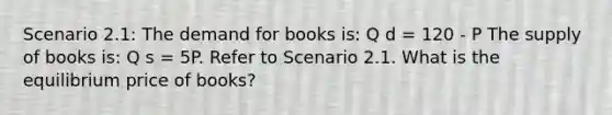 Scenario 2.1: The demand for books is: Q d = 120 - P The supply of books is: Q s = 5P. Refer to Scenario 2.1. What is the equilibrium price of books?