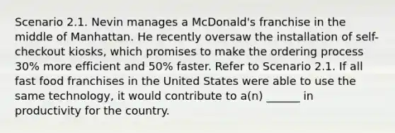 Scenario 2.1. Nevin manages a McDonald's franchise in the middle of Manhattan. He recently oversaw the installation of self-checkout kiosks, which promises to make the ordering process 30% more efficient and 50% faster. Refer to Scenario 2.1. If all fast food franchises in the United States were able to use the same technology, it would contribute to a(n) ______ in productivity for the country.