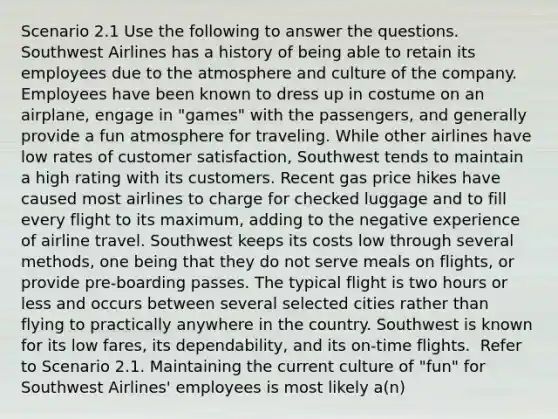 Scenario 2.1 Use the following to answer the questions. ​ Southwest Airlines has a history of being able to retain its employees due to the atmosphere and culture of the company. Employees have been known to dress up in costume on an airplane, engage in "games" with the passengers, and generally provide a fun atmosphere for traveling. While other airlines have low rates of customer satisfaction, Southwest tends to maintain a high rating with its customers. Recent gas price hikes have caused most airlines to charge for checked luggage and to fill every flight to its maximum, adding to the negative experience of airline travel. Southwest keeps its costs low through several methods, one being that they do not serve meals on flights, or provide pre-boarding passes. The typical flight is two hours or less and occurs between several selected cities rather than flying to practically anywhere in the country. Southwest is known for its low fares, its dependability, and its on-time flights. ​ Refer to Scenario 2.1. Maintaining the current culture of "fun" for Southwest Airlines' employees is most likely a(n)