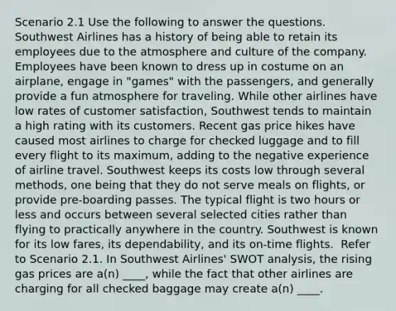 Scenario 2.1 Use the following to answer the questions. ​ Southwest Airlines has a history of being able to retain its employees due to the atmosphere and culture of the company. Employees have been known to dress up in costume on an airplane, engage in "games" with the passengers, and generally provide a fun atmosphere for traveling. While other airlines have low rates of customer satisfaction, Southwest tends to maintain a high rating with its customers. Recent gas price hikes have caused most airlines to charge for checked luggage and to fill every flight to its maximum, adding to the negative experience of airline travel. Southwest keeps its costs low through several methods, one being that they do not serve meals on flights, or provide pre-boarding passes. The typical flight is two hours or less and occurs between several selected cities rather than flying to practically anywhere in the country. Southwest is known for its low fares, its dependability, and its on-time flights. ​ Refer to Scenario 2.1. In Southwest Airlines' SWOT analysis, the rising gas prices are a(n) ____, while the fact that other airlines are charging for all checked baggage may create a(n) ____.