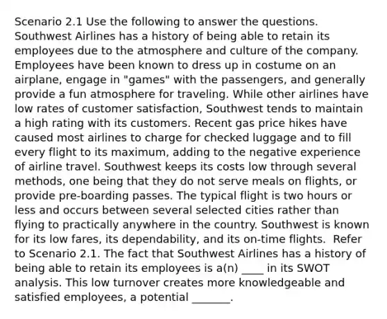 Scenario 2.1 Use the following to answer the questions. ​ Southwest Airlines has a history of being able to retain its employees due to the atmosphere and culture of the company. Employees have been known to dress up in costume on an airplane, engage in "games" with the passengers, and generally provide a fun atmosphere for traveling. While other airlines have low rates of customer satisfaction, Southwest tends to maintain a high rating with its customers. Recent gas price hikes have caused most airlines to charge for checked luggage and to fill every flight to its maximum, adding to the negative experience of airline travel. Southwest keeps its costs low through several methods, one being that they do not serve meals on flights, or provide pre-boarding passes. The typical flight is two hours or less and occurs between several selected cities rather than flying to practically anywhere in the country. Southwest is known for its low fares, its dependability, and its on-time flights. ​ Refer to Scenario 2.1. The fact that Southwest Airlines has a history of being able to retain its employees is a(n) ____ in its SWOT analysis. This low turnover creates more knowledgeable and satisfied employees, a potential _______.