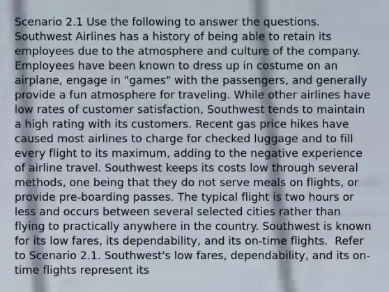 Scenario 2.1 Use the following to answer the questions. ​ Southwest Airlines has a history of being able to retain its employees due to the atmosphere and culture of the company. Employees have been known to dress up in costume on an airplane, engage in "games" with the passengers, and generally provide a fun atmosphere for traveling. While other airlines have low rates of customer satisfaction, Southwest tends to maintain a high rating with its customers. Recent gas price hikes have caused most airlines to charge for checked luggage and to fill every flight to its maximum, adding to the negative experience of airline travel. Southwest keeps its costs low through several methods, one being that they do not serve meals on flights, or provide pre-boarding passes. The typical flight is two hours or less and occurs between several selected cities rather than flying to practically anywhere in the country. Southwest is known for its low fares, its dependability, and its on-time flights. ​ Refer to Scenario 2.1. Southwest's low fares, dependability, and its on-time flights represent its